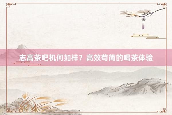 志高茶吧机何如样？高效苟简的喝茶体验