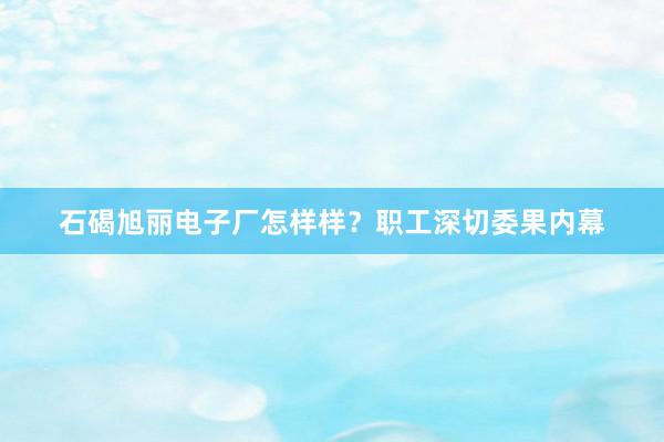 石碣旭丽电子厂怎样样？职工深切委果内幕