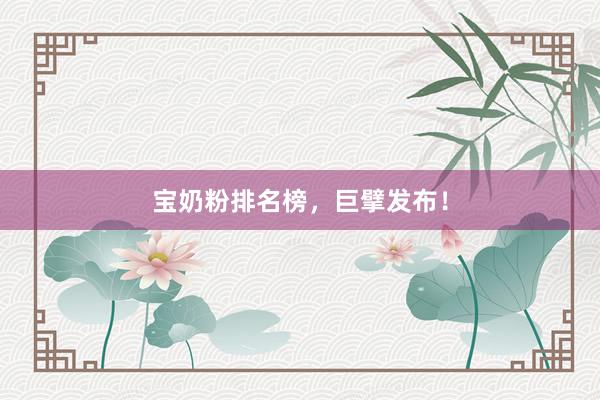 宝奶粉排名榜，巨擘发布！