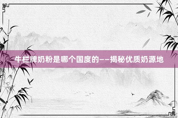 牛栏牌奶粉是哪个国度的——揭秘优质奶源地