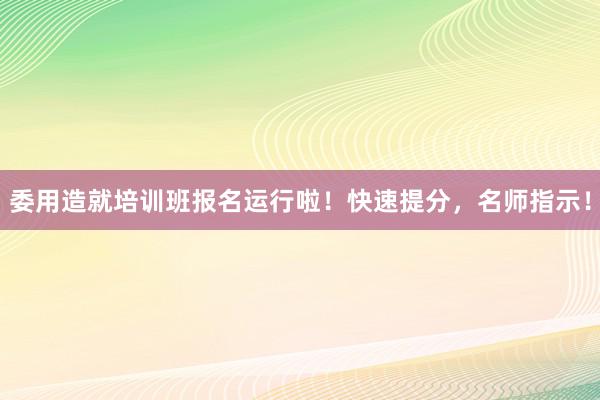 委用造就培训班报名运行啦！快速提分，名师指示！