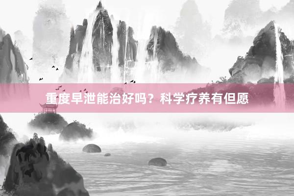 重度早泄能治好吗？科学疗养有但愿